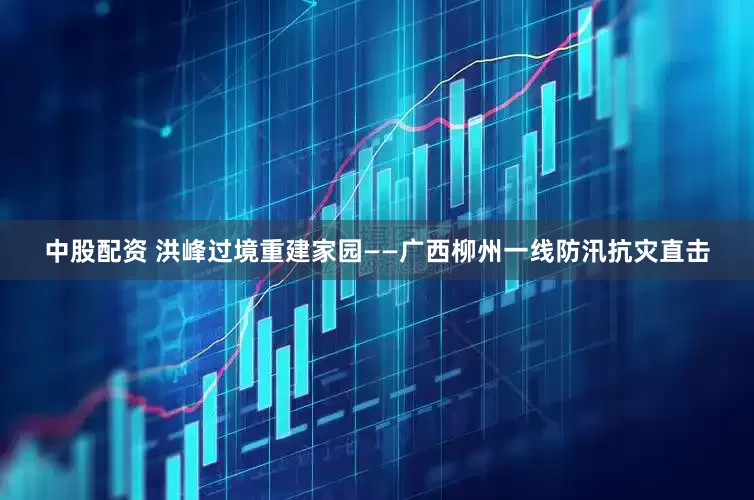 中股配资 洪峰过境重建家园——广西柳州一线防汛抗灾直击