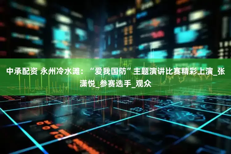 中承配资 永州冷水滩：“爱我国防”主题演讲比赛精彩上演_张潇悦_参赛选手_观众