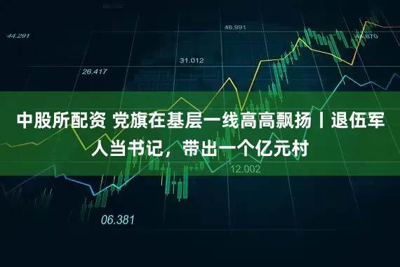 中股所配资 党旗在基层一线高高飘扬丨退伍军人当书记，带出一个亿元村