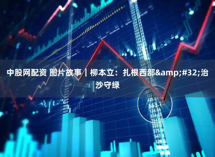 中股网配资 图片故事｜柳本立：扎根西部&#32;治沙守绿