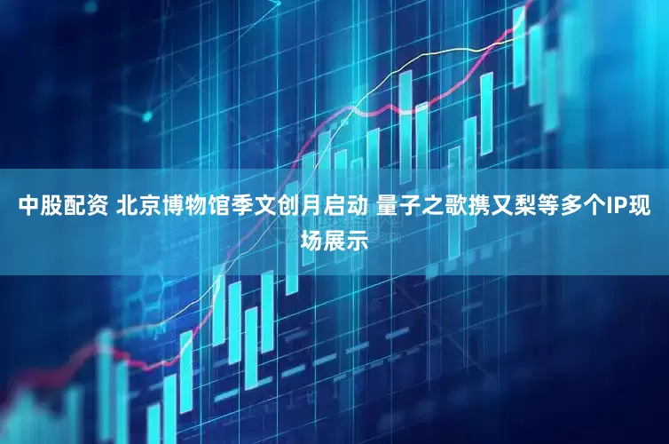 中股配资 北京博物馆季文创月启动 量子之歌携又梨等多个IP现场展示