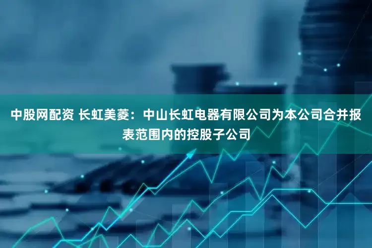 中股网配资 长虹美菱：中山长虹电器有限公司为本公司合并报表范围内的控股子公司