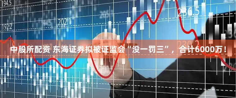 中股所配资 东海证券拟被证监会“没一罚三”，合计6000万！