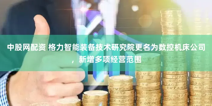 中股网配资 格力智能装备技术研究院更名为数控机床公司，新增多项经营范围