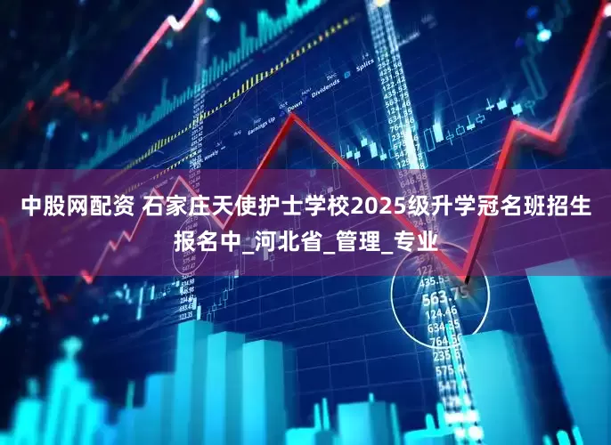 中股网配资 石家庄天使护士学校2025级升学冠名班招生报名中_河北省_管理_专业