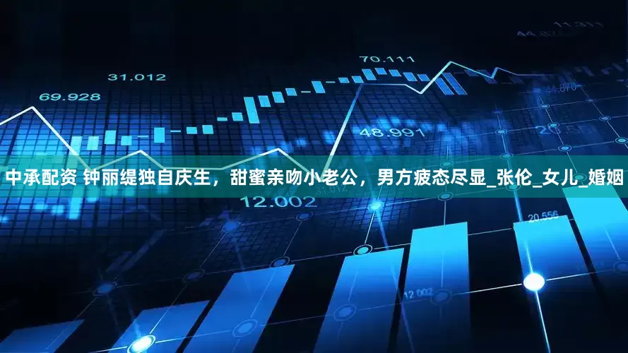 中承配资 钟丽缇独自庆生，甜蜜亲吻小老公，男方疲态尽显_张伦_女儿_婚姻