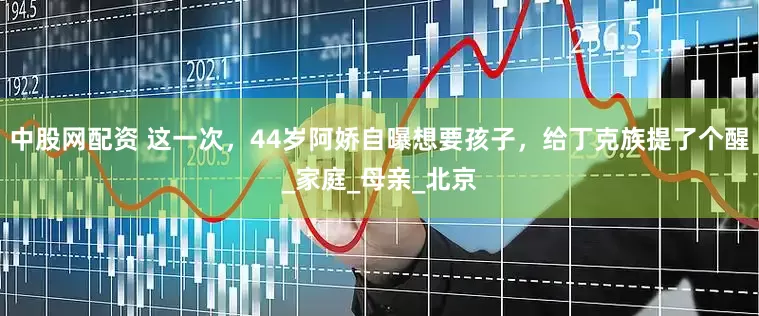 中股网配资 这一次，44岁阿娇自曝想要孩子，给丁克族提了个醒_家庭_母亲_北京