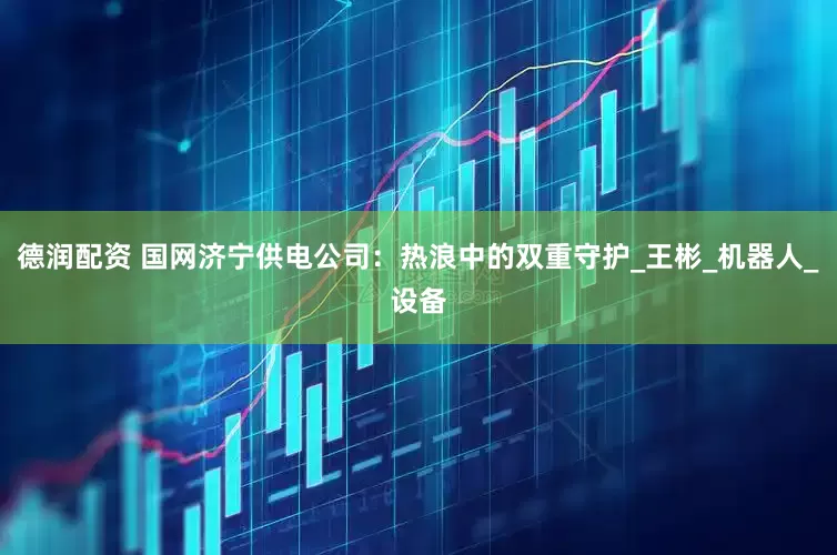 德润配资 国网济宁供电公司：热浪中的双重守护_王彬_机器人_设备