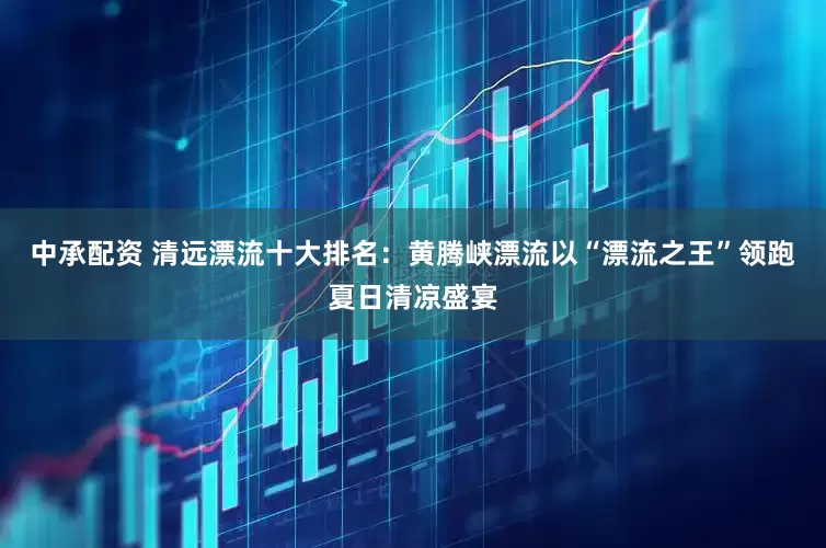 中承配资 清远漂流十大排名：黄腾峡漂流以“漂流之王”领跑夏日清凉盛宴