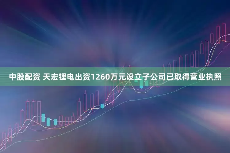 中股配资 天宏锂电出资1260万元设立子公司已取得营业执照