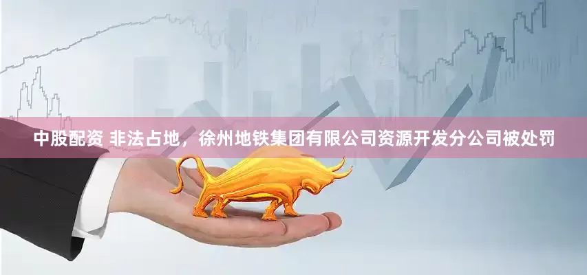 中股配资 非法占地，徐州地铁集团有限公司资源开发分公司被处罚