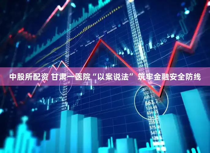 中股所配资 甘肃一医院“以案说法” 筑牢金融安全防线