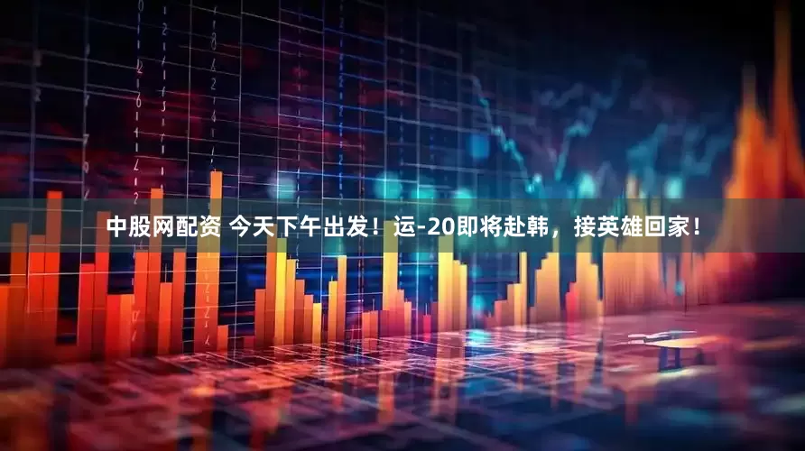 中股网配资 今天下午出发！运-20即将赴韩，接英雄回家！