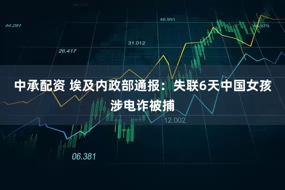 中承配资 埃及内政部通报：失联6天中国女孩涉电诈被捕