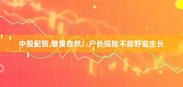 中股配资 敬畏自然！户外探险不能野蛮生长