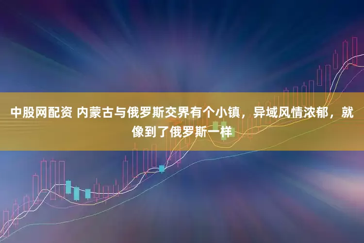中股网配资 内蒙古与俄罗斯交界有个小镇，异域风情浓郁，就像到了俄罗斯一样