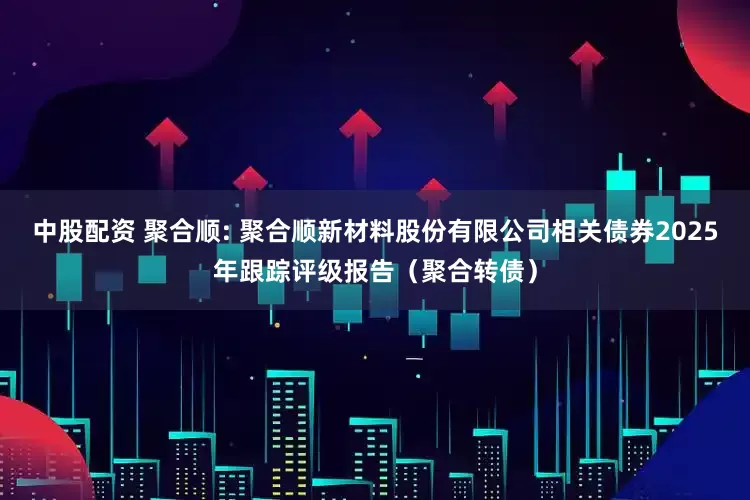 中股配资 聚合顺: 聚合顺新材料股份有限公司相关债券2025年跟踪评级报告（聚合转债）