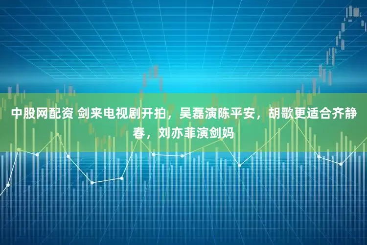 中股网配资 剑来电视剧开拍，吴磊演陈平安，胡歌更适合齐静春，刘亦菲演剑妈