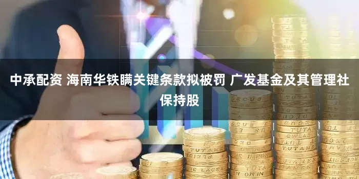 中承配资 海南华铁瞒关键条款拟被罚 广发基金及其管理社保持股