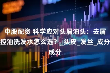中股配资 科学应对头屑油头：去屑控油洗发水怎么选？_头皮_发丝_成分