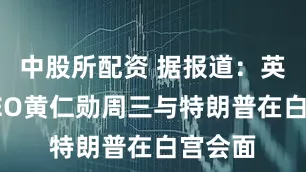 中股所配资 据报道：英伟达CEO黄仁勋周三与特朗普在白宫会面