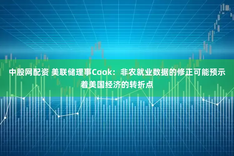 中股网配资 美联储理事Cook：非农就业数据的修正可能预示着美国经济的转折点