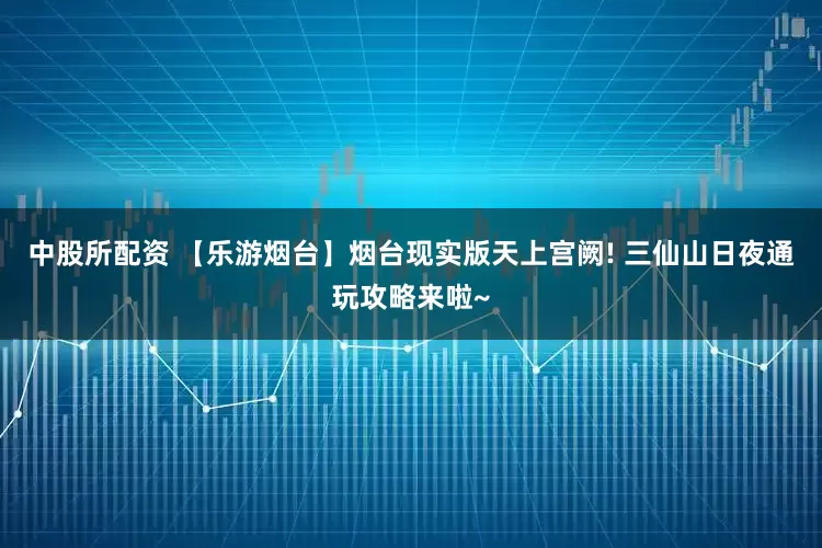 中股所配资 【乐游烟台】烟台现实版天上宫阙! 三仙山日夜通玩攻略来啦~