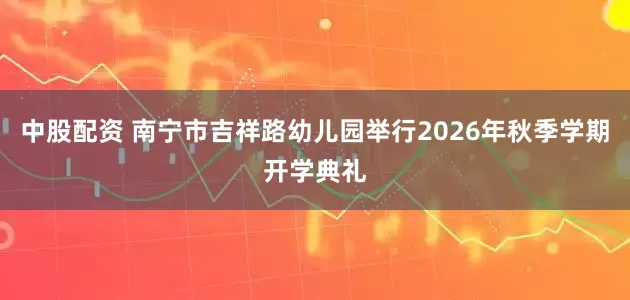 中股配资 南宁市吉祥路幼儿园举行2026年秋季学期开学典礼