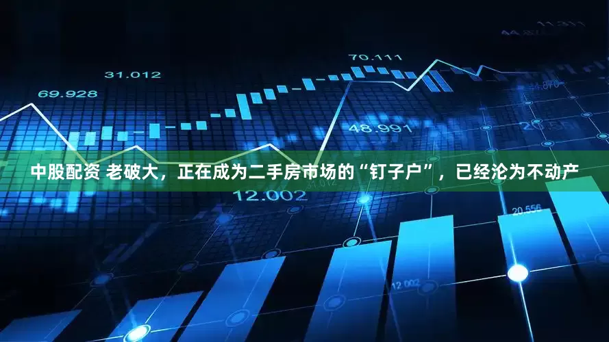 中股配资 老破大，正在成为二手房市场的“钉子户”，已经沦为不动产